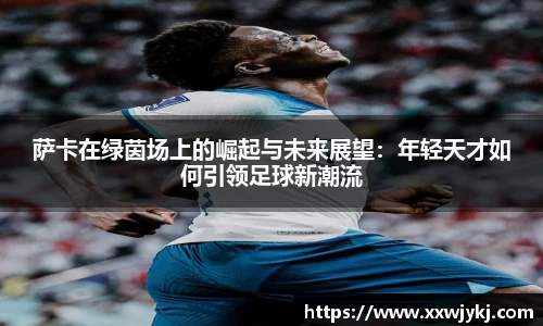 萨卡在绿茵场上的崛起与未来展望：年轻天才如何引领足球新潮流